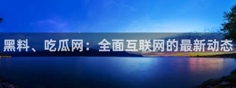 51cg每日吃瓜：黑料、吃瓜网：全面互联网的最新动态