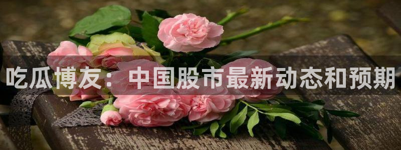 51吃瓜网ccgg：吃瓜博友：中国股市最新动态和预期